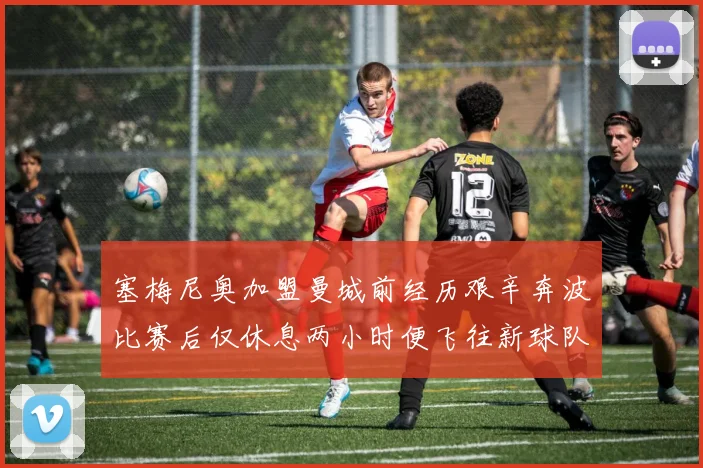 塞梅尼奥加盟曼城前经历艰辛奔波比赛后仅休息两小时便飞往新球队