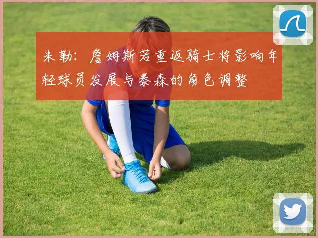 米勒：詹姆斯若重返骑士将影响年轻球员发展与泰森的角色调整