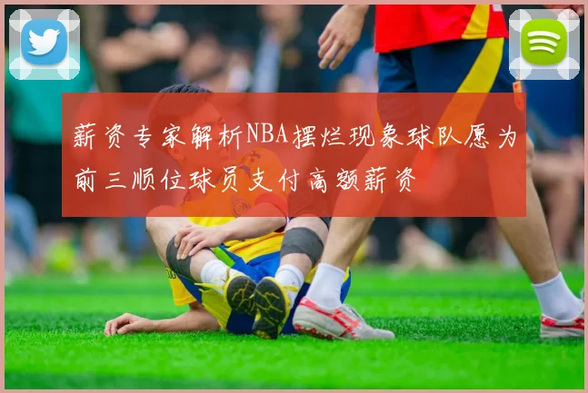 薪资专家解析NBA摆烂现象球队愿为前三顺位球员支付高额薪资