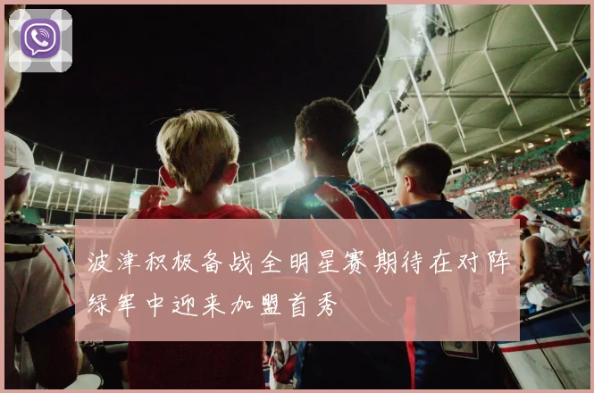 波津积极备战全明星赛期待在对阵绿军中迎来加盟首秀