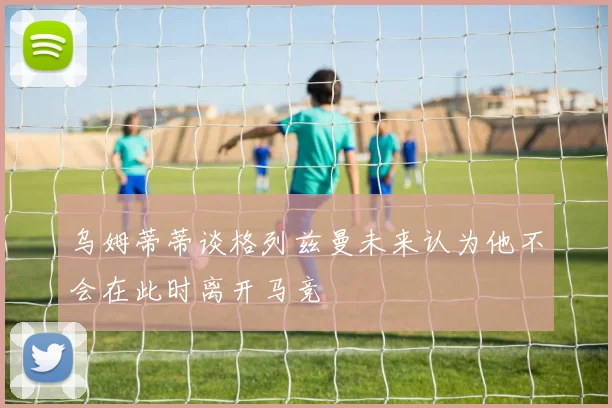 乌姆蒂蒂谈格列兹曼未来认为他不会在此时离开马竞