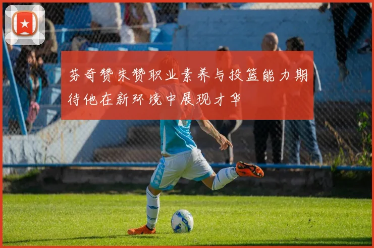 芬奇赞朱赞职业素养与投篮能力期待他在新环境中展现才华