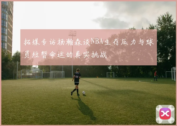 拓媒专访杨瀚森谈NBA生存压力与球员短暂命运的真实挑战