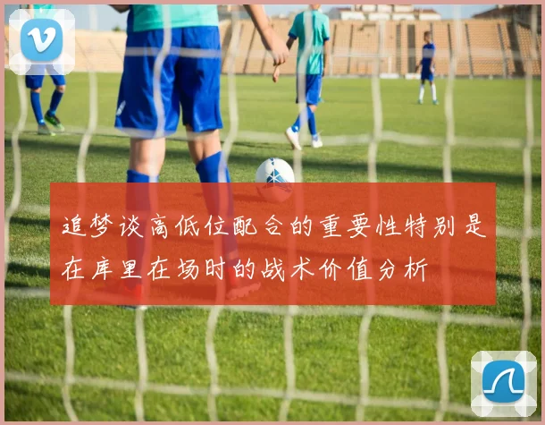 追梦谈高低位配合的重要性特别是在库里在场时的战术价值分析
