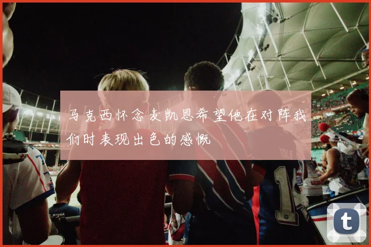 马克西怀念麦凯恩希望他在对阵我们时表现出色的感慨