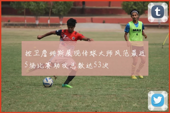 控卫詹姆斯展现传球大师风范最近5场比赛助攻总数达53次
