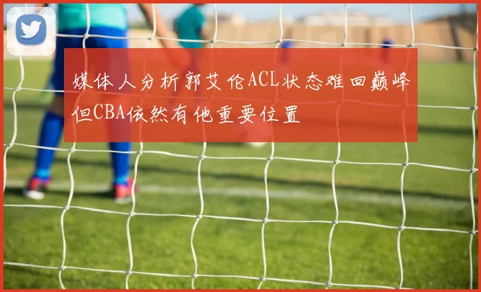 媒体人分析郭艾伦ACL状态难回巅峰但CBA依然有他重要位置