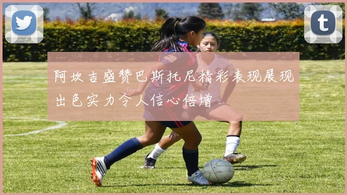 阿坎吉盛赞巴斯托尼精彩表现展现出色实力令人信心倍增