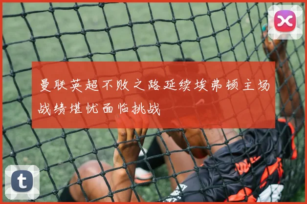 曼联英超不败之路延续埃弗顿主场战绩堪忧面临挑战