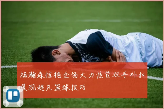杨瀚森惊艳全场大力挂筐双手补扣展现超凡篮球技巧