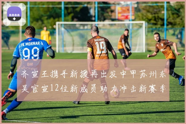 齐宣王携手新援再出发中甲苏州东吴官宣12位新成员助力冲击新赛季