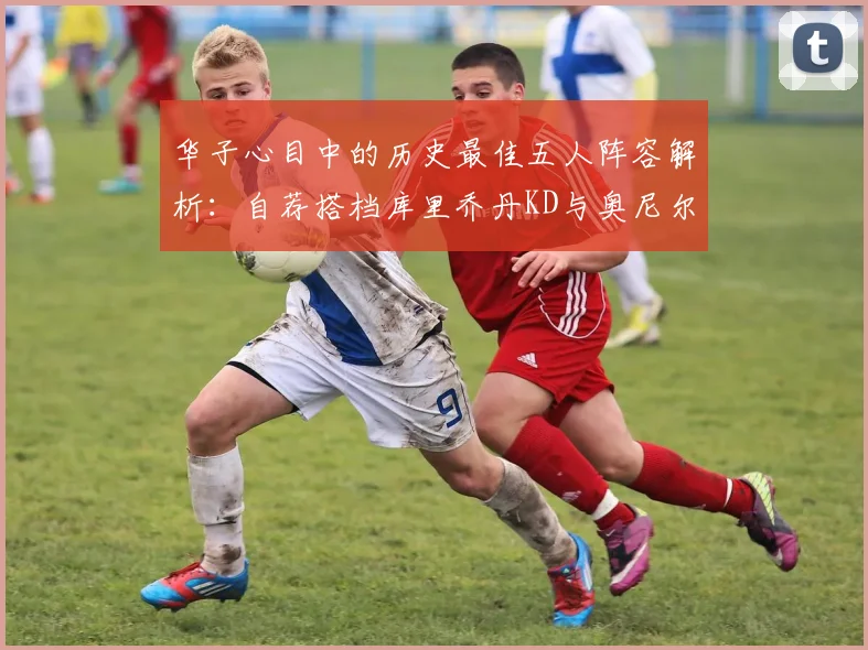 华子心目中的历史最佳五人阵容解析：自荐搭档库里乔丹KD与奥尼尔共襄盛举